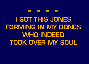 I GOT THIS JONES
FORMING IN MY BONES
WHO INDEED
TOOK OVER MY SOUL