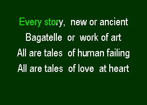 Every story, new or ancient
Bagatelle or work of and

All are tales of human failing
All are tales of love at heart