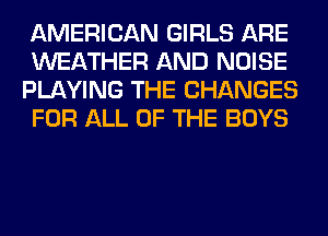 AMERICAN GIRLS ARE
WEATHER AND NOISE
PLAYING THE CHANGES
FOR ALL OF THE BOYS