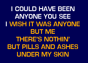 I COULD HAVE BEEN
ANYONE YOU SEE
I WISH IT WAS ANYONE
BUT ME
THERE'S NOTHIN'
BUT PILLS AND ASHES
UNDER MY SKIN