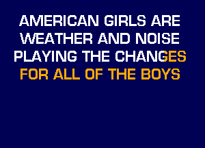AMERICAN GIRLS ARE
WEATHER AND NOISE
PLAYING THE CHANGES
FOR ALL OF THE BOYS