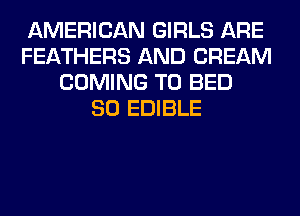 AMERICAN GIRLS ARE
FEATHERS AND CREAM
COMING TO BED
SO EDIBLE
