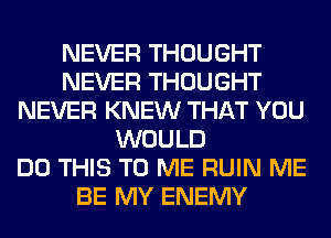 NEVER THOUGHT
NEVER THOUGHT
NEVER KNEW THAT YOU
WOULD
DO THIS TO ME RUIN ME
BE MY ENEMY