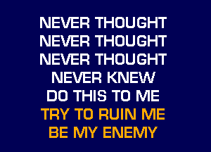 NEVER THOUGHT
NEVER THOUGHT
NEVER THOUGHT
NEVER KNEW
DO THIS TO ME
TRY TO RUIN ME

BE MY ENEMY l