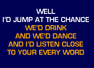 WELL
I'D JUMP AT THE CHANGE
WE'D DRINK
AND WE'D DANCE
AND I'D LISTEN CLOSE
TO YOUR EVERY WORD