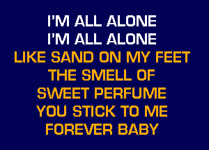 I'M ALL ALONE
I'M ALL ALONE
LIKE SAND ON MY FEET
THE SMELL 0F
SWEET PERFUME
YOU STICK TO ME
FOREVER BABY