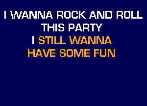 I WANNA ROCK AND ROLL
THIS PARTY
I STILL WANNA
HAVE SOME FUN