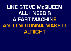 LIKE STEVE MCQUEEN
ALL I NEEDS
A FAST MACHINE
AND I'M GONNA MAKE IT
ALRIGHT