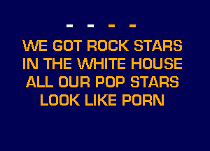 WE GOT ROCK STARS

IN THE WHITE HOUSE

ALL OUR POP STARS
LOOK LIKE PORN