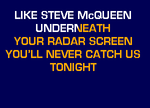 LIKE STEVE MCQUEEN
UNDERNEATH
YOUR RADAR SCREEN
YOU'LL NEVER CATCH US
TONIGHT