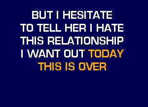 BUT I HESITATE
TO TELL HER I HATE
THIS RELATIONSHIP
I WANT OUT TODAY

THIS IS OVER