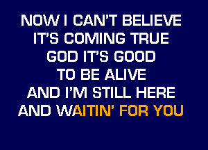 NOWI CAN'T BELIEVE
ITS COMING TRUE
GOD ITS GOOD
TO BE ALIVE
AND I'M STILL HERE
AND WAITIN' FOR YOU