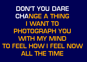 DON'T YOU DARE
CHANGE A THING
I WANT TO
PHOTOGRAPH YOU
WITH MY MIND
T0 FEEL HOW I FEEL NOW
ALL THE TIME