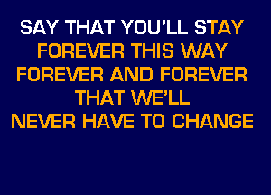 SAY THAT YOU'LL STAY
FOREVER THIS WAY
FOREVER AND FOREVER
THAT WE'LL
NEVER HAVE TO CHANGE