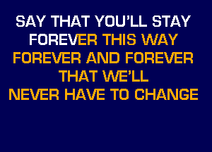 SAY THAT YOU'LL STAY
FOREVER THIS WAY
FOREVER AND FOREVER
THAT WE'LL
NEVER HAVE TO CHANGE