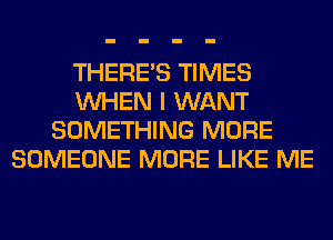 THERE'S TIMES
WHEN I WANT
SOMETHING MORE
SOMEONE MORE LIKE ME