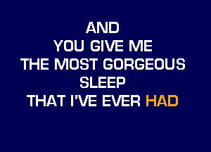 AND
YOU GIVE ME
THE MOST GORGEOUS
SLEEP
THAT I'VE EVER HAD