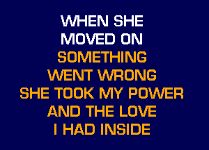 WHEN SHE
MOVED 0N
SOMETHING
WENT WRONG
SHE TOOK MY POWER
AND THE LOVE
I HAD INSIDE