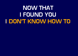 NOW THAT
I FOUND YOU
I DON'T KNOW HOW TO