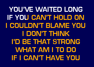 YOU'VE WAITED LONG
IF YOU CAN'T HOLD ON
I COULDN'T BLAME YOU

I DON'T THINK
I'D BE THAT STRONG
INHAT AM I TO DO
IF I CAN'T HAVE YOU