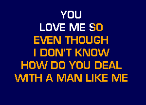 YOU
LOVE ME SO
EVEN THOUGH
I DON'T KNOW
HOW DO YOU DEAL
WITH A MAN LIKE ME