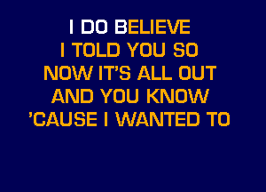 I DO BELIEVE
I TOLD YOU 90
NOW ITS ALL OUT
AND YOU KNOW
'CAUSE I WANTED TO