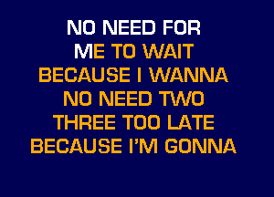 NO NEED FOR
ME TO WAIT
BECAUSE I WANNA
NO NEED TWO
THREE TOO LATE
BECAUSE I'M GONNA