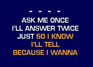 ASK ME ONCE
I'LL ANSWER TWICE
JUST SO I KNOW
I'LL TELL
BECAUSE I WANNA