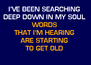 I'VE BEEN SEARCHING
DEEP DOWN IN MY SOUL
WORDS
THAT I'M HEARING
ARE STARTING
TO GET OLD