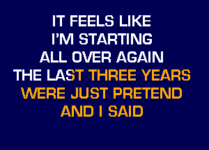 IT FEELS LIKE
I'M STARTING
ALL OVER AGAIN
THE LAST THREE YEARS
WERE JUST PRETEND
AND I SAID