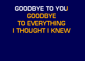 GOODBYE TO YOU
GOODBYE
T0 EVERYTHING

I THOUGHT I KNEW