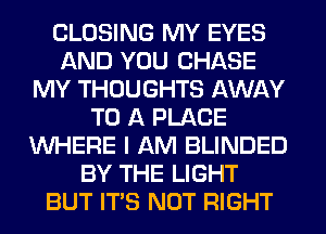 CLOSING MY EYES
AND YOU CHASE
MY THOUGHTS AWAY
TO A PLACE
WHERE I AM BLINDED
BY THE LIGHT
BUT ITS NOT RIGHT