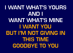 I WANT INHATIS YOURS
AND I
WANT INHATIS MINE
I WANT YOU
BUT I'M NOT GIVING IN
THIS TIME
GOODBYE TO YOU