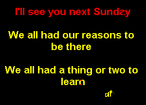 I'll see you next Sunday

We all had our reasons to
be there

We all had a thing or two to
learn

at