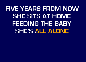FIVE YEARS FROM NOW
SHE SITS AT HOME
FEEDING THE BABY

SHE'S ALL ALONE
