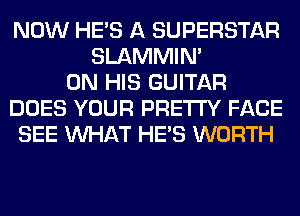 NOW HE'S A SUPERSTAR
SLAMMIM
ON HIS GUITAR
DOES YOUR PRETTY FACE
SEE WHAT HE'S WORTH