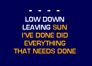 LOW DOWN
LEAVING SUN
I'VE DONE DID

EVERYTHING

THAT NEEDS DONE