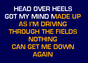 HEAD OVER HEELS
GOT MY MIND MADE UP
AS I'M DRIVING
THROUGH THE FIELDS
NOTHING
CAN GET ME DOWN
AGAIN