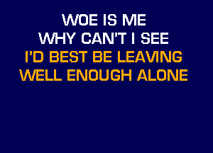 WOE IS ME
WHY CAN'T I SEE
I'D BEST BE LEAVING
WELL ENOUGH ALONE