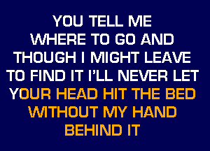 YOU TELL ME
WHERE TO GO AND
THOUGH I MIGHT LEAVE
TO FIND IT I'LL NEVER LET
YOUR HEAD HIT THE BED
WITHOUT MY HAND
BEHIND IT