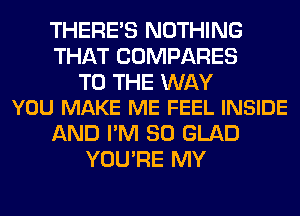 THERE'S NOTHING
THAT COMPARES

TO THE WAY
YOU MAKE ME FEEL INSIDE

AND I'M SO GLAD
YOU'RE MY