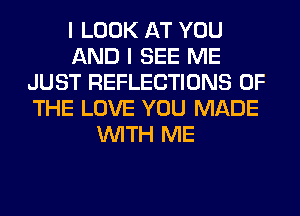 I LOOK AT YOU
AND I SEE ME
JUST REFLECTIONS OF
THE LOVE YOU MADE
WITH ME