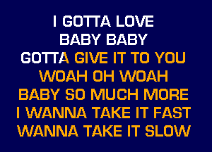 I GOTTA LOVE
BABY BABY
GOTTA GIVE IT TO YOU
WOAH 0H WOAH
BABY SO MUCH MORE
I WANNA TAKE IT FAST
WANNA TAKE IT SLOW