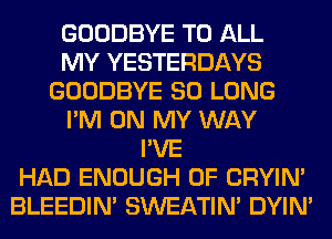 GOODBYE TO ALL
MY YESTERDAYS
GOODBYE SO LONG
I'M ON MY WAY
I'VE
HAD ENOUGH 0F CRYIN'
BLEEDIM SWEATIN' DYIN'