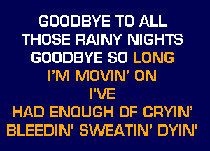 GOODBYE TO ALL
THOSE RAINY NIGHTS
GOODBYE SO LONG
I'M MOVIM 0N
I'VE
HAD ENOUGH 0F CRYIN'
BLEEDIM SWEATIN' DYIN'