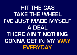 HIT THE GAS
TAKE THE WHEEL
I'VE JUST MADE MYSELF
A DEAL
THERE AIN'T NOTHING
GONNA GET IN MY WAY
EVERYDAY