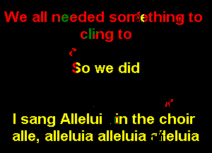 We all needed soniething to
cling to

So we did

. n'
I sang Allelui .in the choir
alle, alleluia alleluia r'jieluia