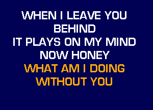 WHEN I LEAVE YOU
BEHIND
IT PLAYS ON MY MIND
NOW HONEY
WHAT AM I DOING
WITHOUT YOU