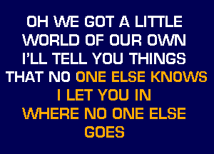 0H WE GOT A LITTLE
WORLD OF OUR OWN

I'LL TELL YOU THINGS
THAT NO ONE ELSE KNOWS

I LET YOU IN
WHERE NO ONE ELSE
GOES