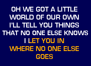 0H WE GOT A LITTLE
WORLD OF OUR OWN

I'LL TELL YOU THINGS
THAT NO ONE ELSE KNOWS

I LET YOU IN
WHERE NO ONE ELSE
GOES